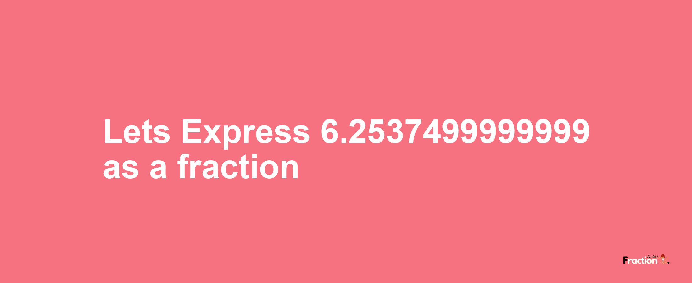 Lets Express 6.2537499999999 as afraction